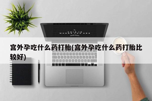 药流药货到付款宫外孕吃什么药打胎(宫外孕吃什么药打胎比较好)