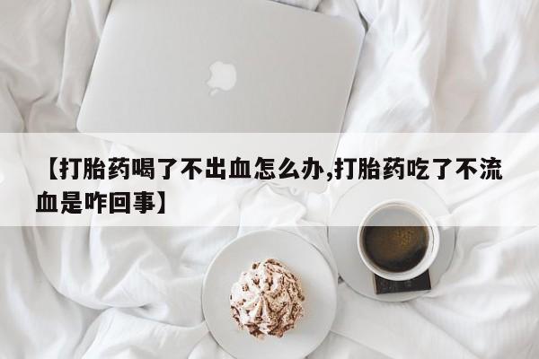 药流药货到付款【打胎药喝了不出血怎么办,打胎药吃了不流血是咋回事】
