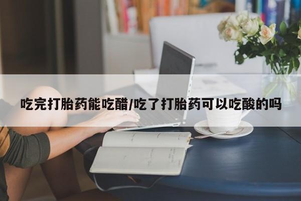药流药货到付款吃完打胎药能吃醋/吃了打胎药可以吃酸的吗