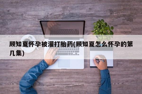 药流药货到付款顾知夏怀孕被灌打胎药(顾知夏怎么怀孕的第几集)