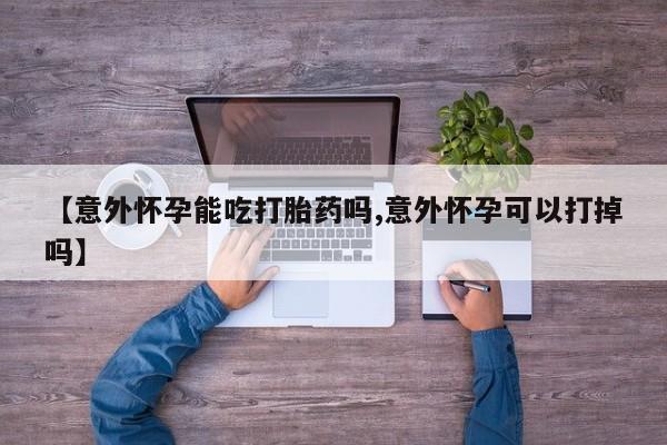 药流药货到付款【意外怀孕能吃打胎药吗,意外怀孕可以打掉吗】