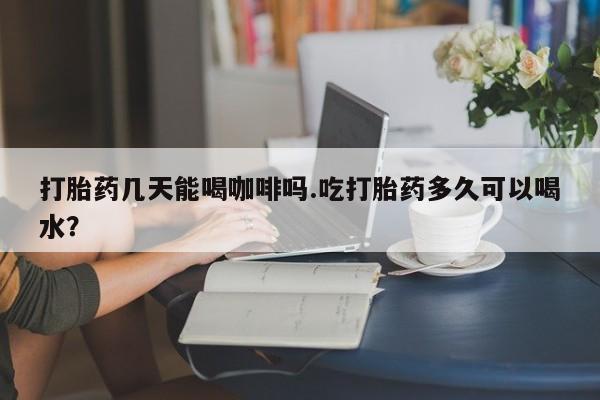 药流药货到付款打胎药几天能喝咖啡吗.吃打胎药多久可以喝水？
