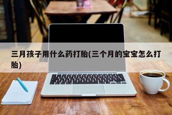 药流药货到付款三月孩子用什么药打胎(三个月的宝宝怎么打胎)