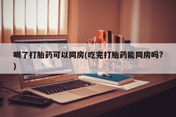 药流药货到付款喝了打胎药可以同房(吃完打胎药能同房吗?)