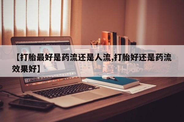 药流药货到付款【打胎最好是药流还是人流,打胎好还是药流效果好】
