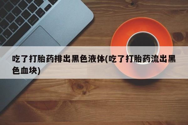 药流药货到付款吃了打胎药排出黑色液体(吃了打胎药流出黑色血块)
