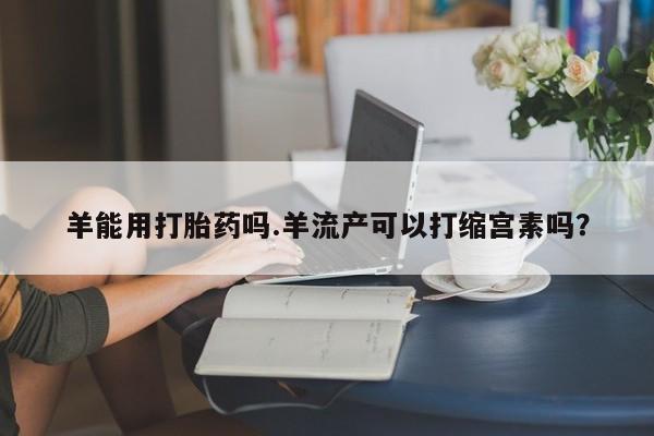 药流药货到付款羊能用打胎药吗.羊流产可以打缩宫素吗？