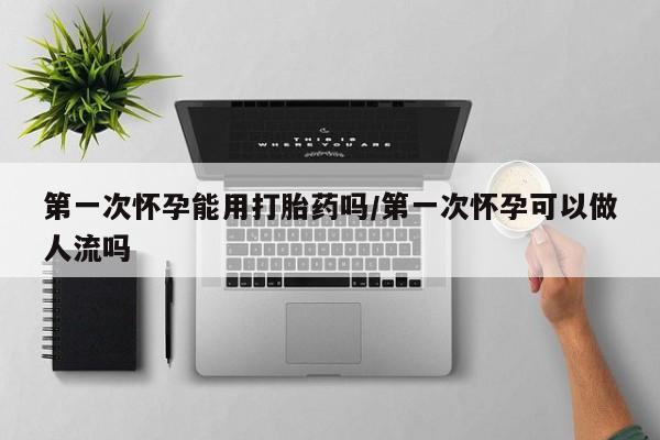 药流药货到付款第一次怀孕能用打胎药吗/第一次怀孕可以做人流吗
