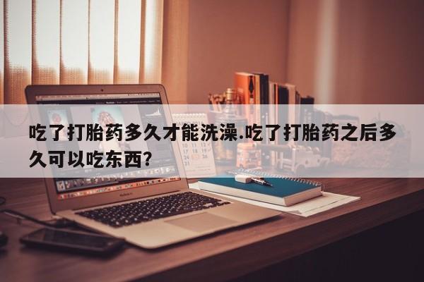 药流药货到付款吃了打胎药多久才能洗澡.吃了打胎药之后多久可以吃东西？