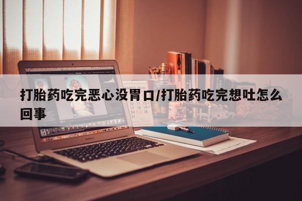 药流药货到付款打胎药吃完恶心没胃口/打胎药吃完想吐怎么回事