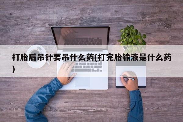 药流药货到付款打胎后吊针要吊什么药(打完胎输液是什么药)
