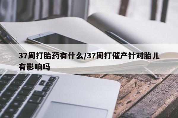 药流药货到付款37周打胎药有什么/37周打催产针对胎儿有影响吗