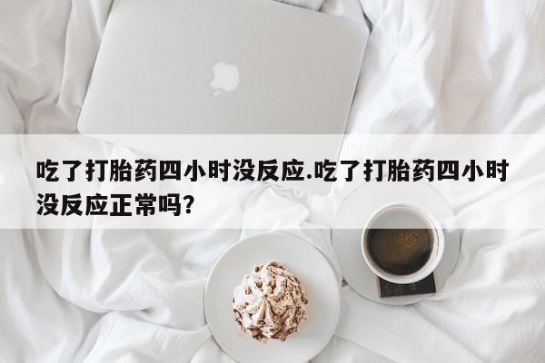 药流药货到付款吃了打胎药四小时没反应.吃了打胎药四小时没反应正常吗？