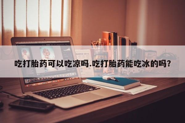 药流药货到付款吃打胎药可以吃凉吗.吃打胎药能吃冰的吗？