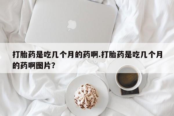 药流药货到付款打胎药是吃几个月的药啊.打胎药是吃几个月的药啊图片？