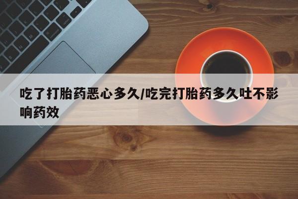 药流药货到付款吃了打胎药恶心多久/吃完打胎药多久吐不影响药效