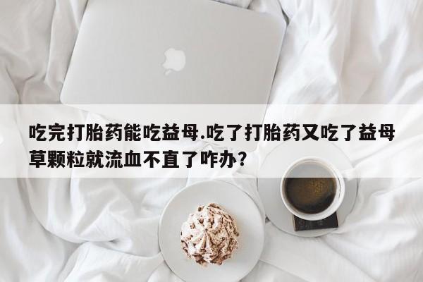 药流药货到付款吃完打胎药能吃益母.吃了打胎药又吃了益母草颗粒就流血不直了咋办？
