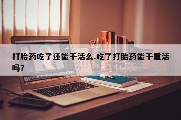 药流药货到付款打胎药吃了还能干活么.吃了打胎药能干重活吗？