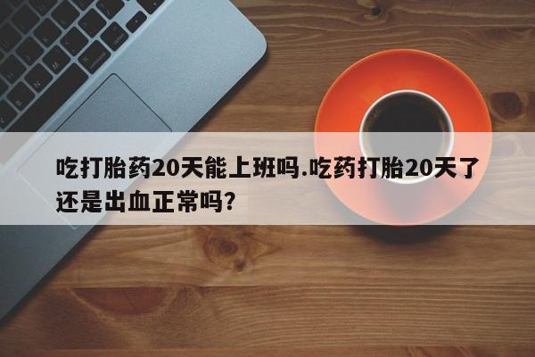 药流药货到付款吃打胎药20天能上班吗.吃药打胎20天了还是出血正常吗？