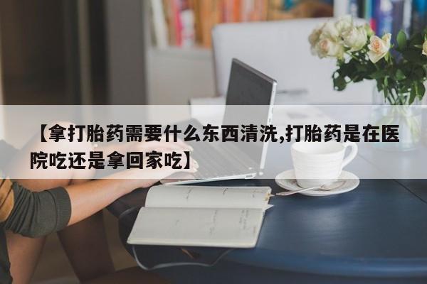 药流药货到付款【拿打胎药需要什么东西清洗,打胎药是在医院吃还是拿回家吃】
