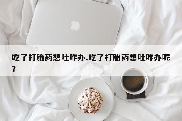 药流药货到付款吃了打胎药想吐咋办.吃了打胎药想吐咋办呢？