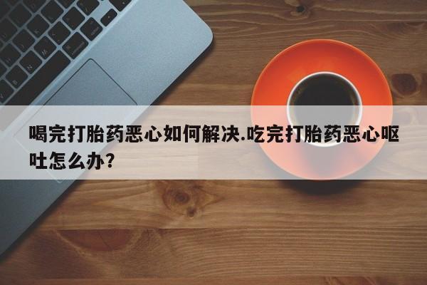 药流药货到付款喝完打胎药恶心如何解决.吃完打胎药恶心呕吐怎么办？