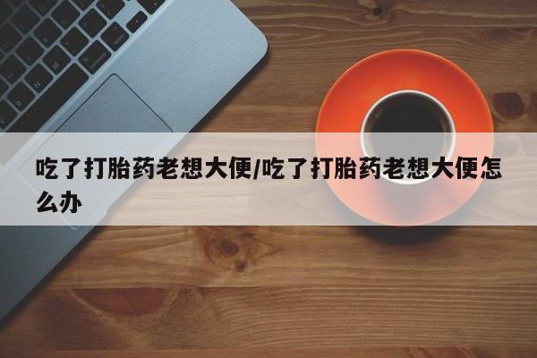 药流药货到付款吃了打胎药老想大便/吃了打胎药老想大便怎么办
