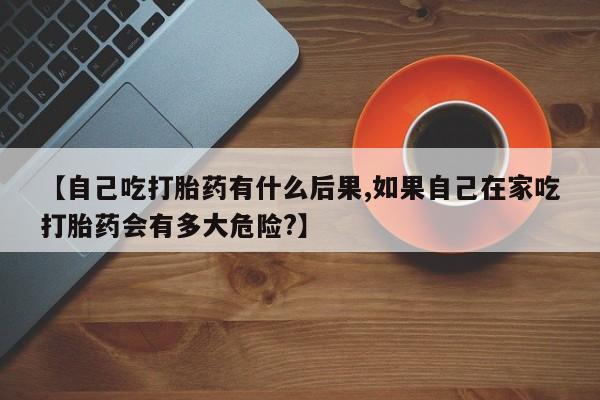 药流药货到付款【自己吃打胎药有什么后果,如果自己在家吃打胎药会有多大危险?】