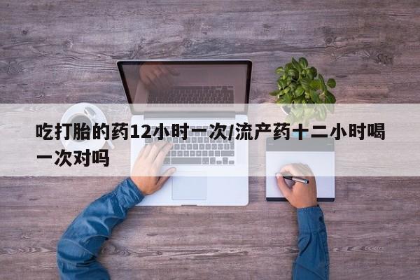药流药货到付款吃打胎的药12小时一次/流产药十二小时喝一次对吗