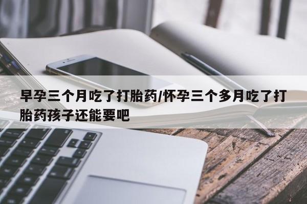 药流药货到付款早孕三个月吃了打胎药/怀孕三个多月吃了打胎药孩子还能要吧