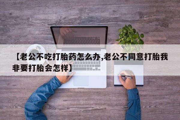 药流药货到付款【老公不吃打胎药怎么办,老公不同意打胎我非要打胎会怎样】