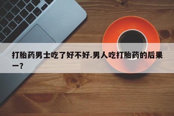 药流药货到付款打胎药男士吃了好不好.男人吃打胎药的后果一？