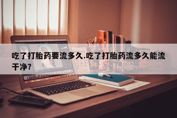 药流药货到付款吃了打胎药要流多久.吃了打胎药流多久能流干净？