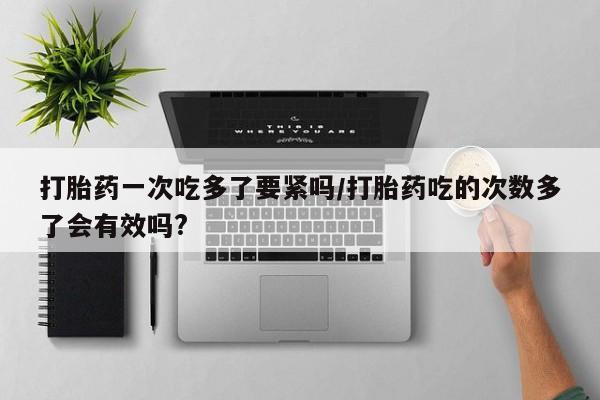 药流药货到付款打胎药一次吃多了要紧吗/打胎药吃的次数多了会有效吗?