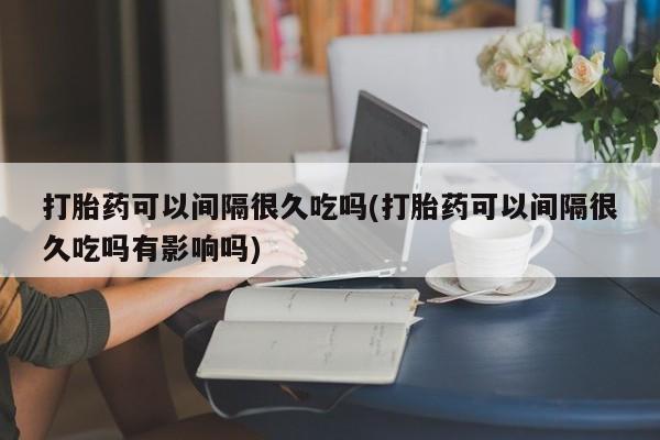 药流药货到付款打胎药可以间隔很久吃吗(打胎药可以间隔很久吃吗有影响吗)