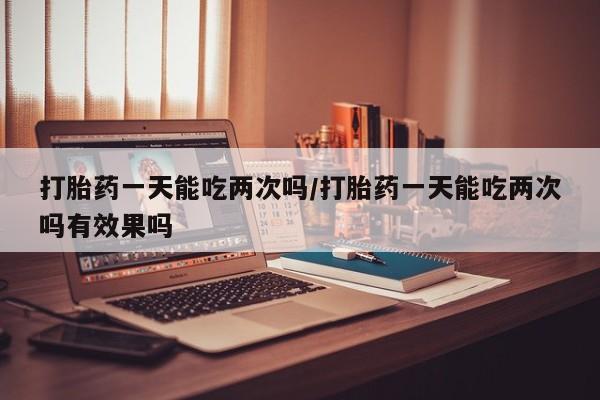 药流药货到付款打胎药一天能吃两次吗/打胎药一天能吃两次吗有效果吗