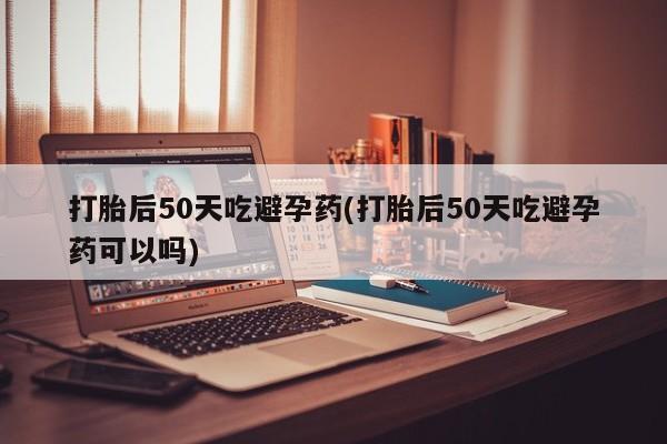 药流药货到付款打胎后50天吃避孕药(打胎后50天吃避孕药可以吗)