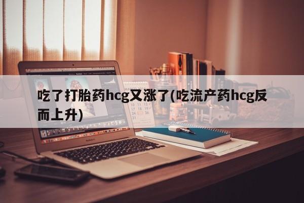 药流药货到付款吃了打胎药hcg又涨了(吃流产药hcg反而上升)