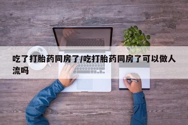 药流药货到付款吃了打胎药同房了/吃打胎药同房了可以做人流吗