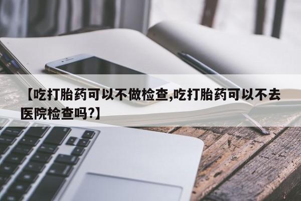 药流药货到付款【吃打胎药可以不做检查,吃打胎药可以不去医院检查吗?】