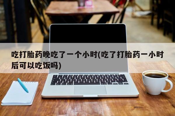 药流药货到付款吃打胎药晚吃了一个小时(吃了打胎药一小时后可以吃饭吗)