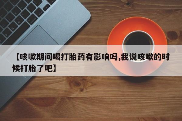 药流药货到付款【咳嗽期间喝打胎药有影响吗,我说咳嗽的时候打胎了吧】
