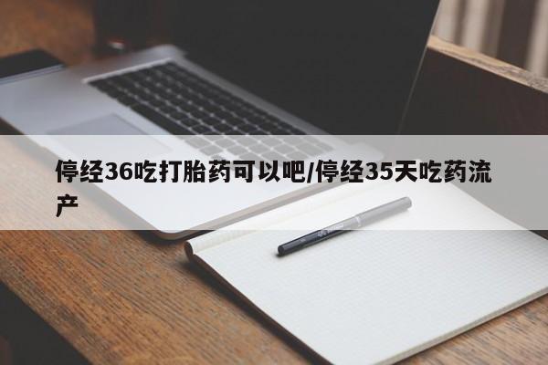 药流药货到付款停经36吃打胎药可以吧/停经35天吃药流产
