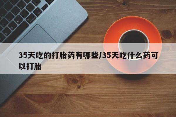 药流药货到付款35天吃的打胎药有哪些/35天吃什么药可以打胎