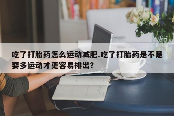 药流药货到付款吃了打胎药怎么运动减肥.吃了打胎药是不是要多运动才更容易排出？