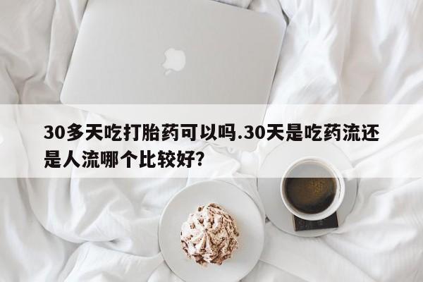 药流药货到付款30多天吃打胎药可以吗.30天是吃药流还是人流哪个比较好?