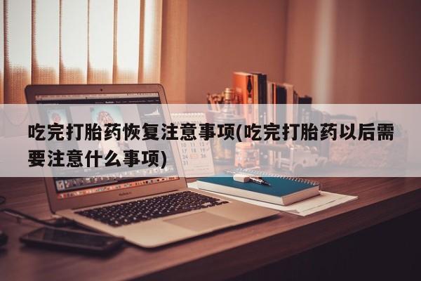 药流药货到付款吃完打胎药恢复注意事项(吃完打胎药以后需要注意什么事项)
