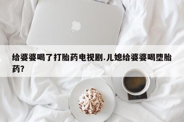 药流药货到付款给婆婆喝了打胎药电视剧.儿媳给婆婆喝堕胎药？