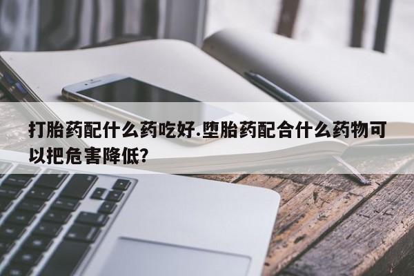药流药货到付款打胎药配什么药吃好.堕胎药配合什么药物可以把危害降低？