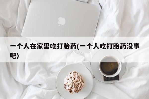 药流药货到付款一个人在家里吃打胎药(一个人吃打胎药没事吧)